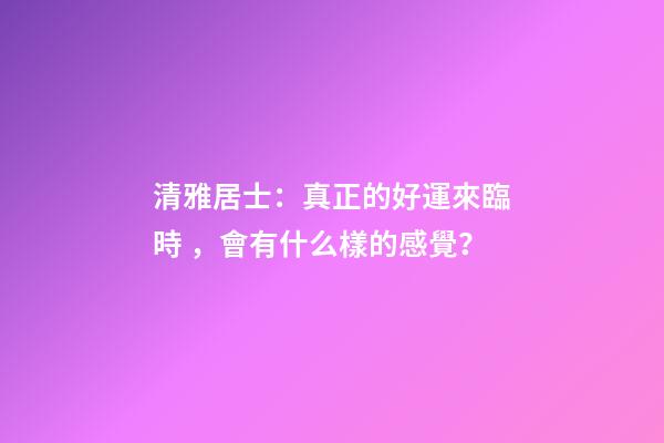 清雅居士：真正的好運來臨時，會有什么樣的感覺？